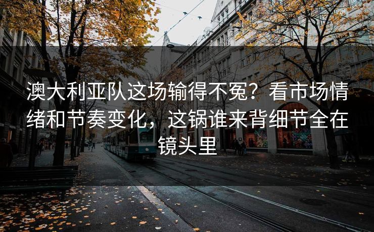澳大利亚队这场输得不冤？看市场情绪和节奏变化，这锅谁来背细节全在镜头里