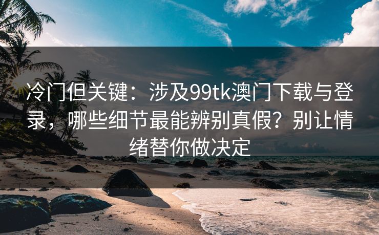 冷门但关键：涉及99tk澳门下载与登录，哪些细节最能辨别真假？别让情绪替你做决定