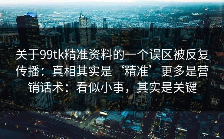 关于99tk精准资料的一个误区被反复传播：真相其实是‘精准’更多是营销话术：看似小事，其实是关键