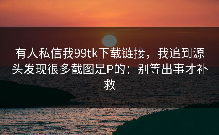 有人私信我99tk下载链接，我追到源头发现很多截图是P的：别等出事才补救