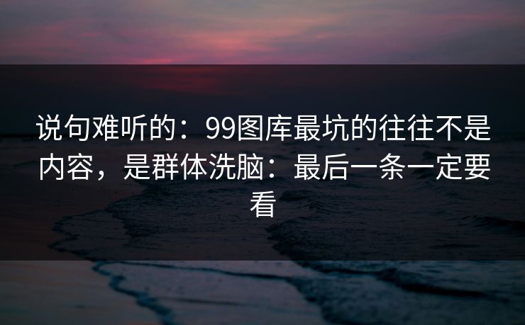 说句难听的：99图库最坑的往往不是内容，是群体洗脑：最后一条一定要看