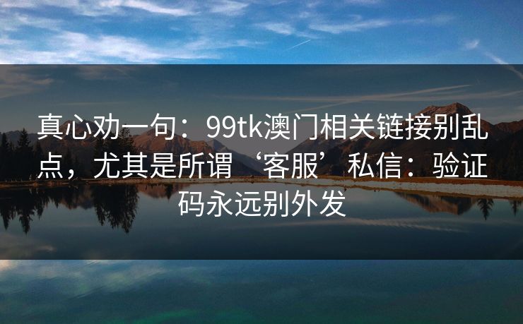 真心劝一句：99tk澳门相关链接别乱点，尤其是所谓‘客服’私信：验证码永远别外发