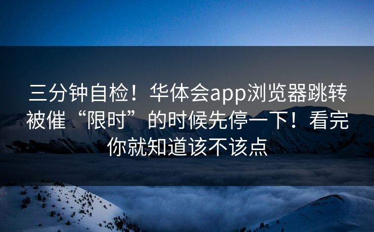三分钟自检！华体会app浏览器跳转被催“限时”的时候先停一下！看完你就知道该不该点